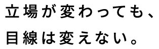 立場が変わっても、目線は変えない。