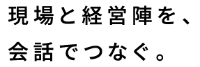 現場と経営陣を、会話でつなぐ。