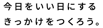 今日をいい日にするきっかけをつくろう。